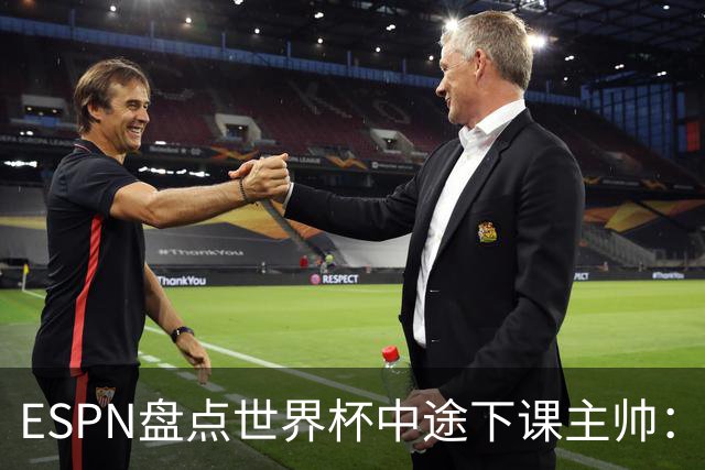 ESPN盘点世界杯中途下课主帅：拉穆奇上榜 洛佩特吉、车范根在列