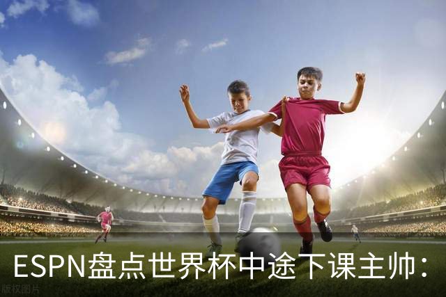ESPN盘点世界杯中途下课主帅：拉穆奇上榜 洛佩特吉、车范根在列